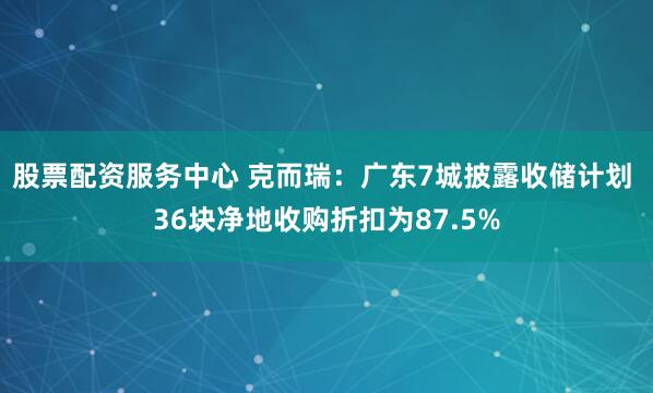 股票配资服务中心 克而瑞：广东7城披露收储计划 36块净地收购折扣为87.5%