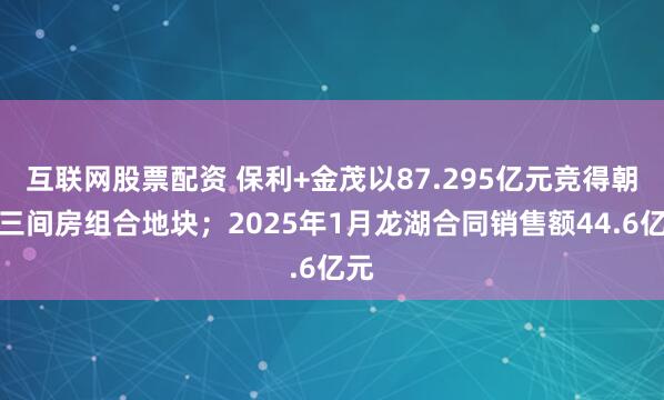 互联网股票配资 保利+金茂以87.295亿元竞得朝阳三间房组合地块；2025年1月龙湖合同销售额44.6亿元