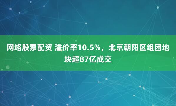 网络股票配资 溢价率10.5%，北京朝阳区组团地块超87亿成交