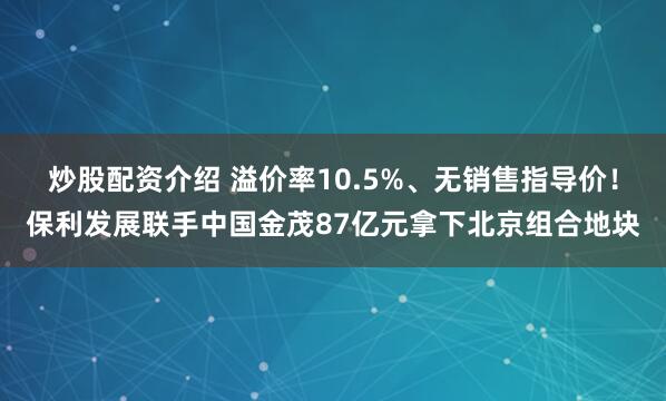 炒股配资介绍 溢价率10.5%、无销售指导价！保利发展联手中国金茂87亿元拿下北京组合地块