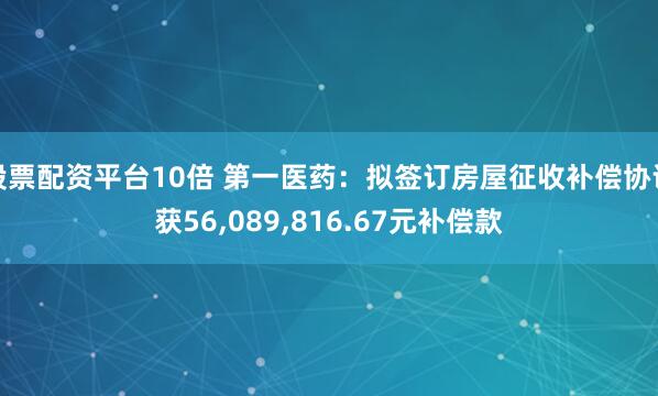 股票配资平台10倍 第一医药：拟签订房屋征收补偿协议获56,089,816.67元补偿款