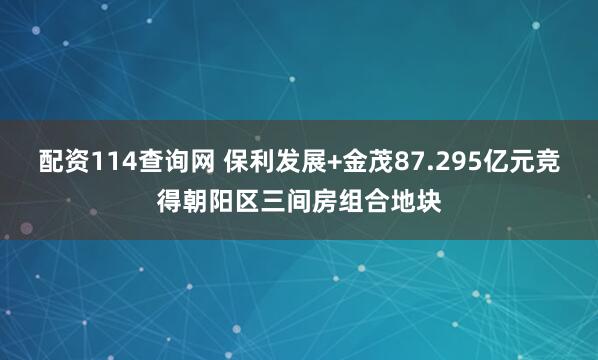 配资114查询网 保利发展+金茂87.295亿元竞得朝阳区三间房组合地块