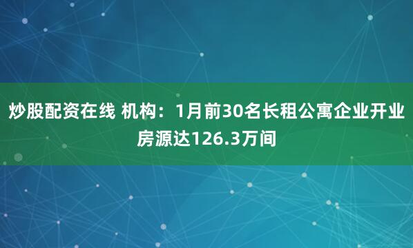 炒股配资在线 机构：1月前30名长租公寓企业开业房源达126.3万间