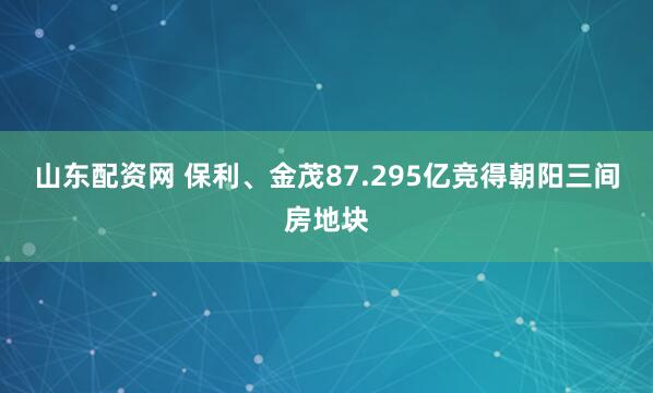 山东配资网 保利、金茂87.295亿竞得朝阳三间房地块