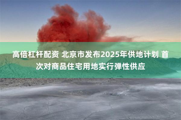 高倍杠杆配资 北京市发布2025年供地计划 首次对商品住宅用地实行弹性供应