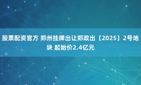 股票配资官方 郑州挂牌出让郑政出〔2025〕2号地块 起始价2.4亿元