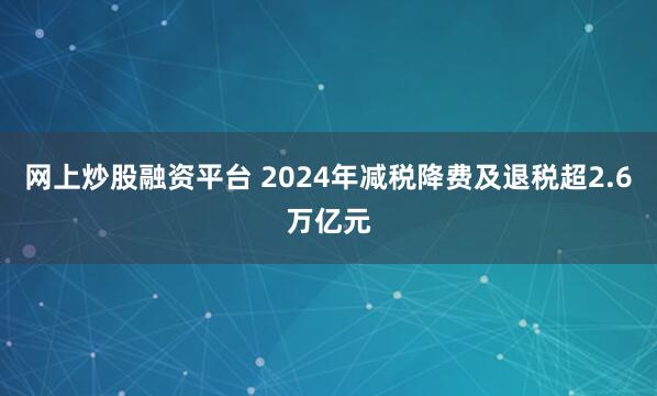 网上炒股融资平台 2024年减税降费及退税超2.6万亿元