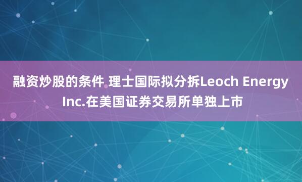 融资炒股的条件 理士国际拟分拆Leoch Energy Inc.在美国证券交易所单独上市