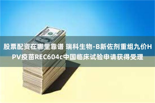 股票配资在哪里靠谱 瑞科生物-B新佐剂重组九价HPV疫苗REC604c中国临床试验申请获得受理