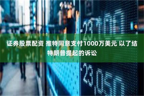 证券股票配资 推特同意支付1000万美元 以了结特朗普提起的诉讼