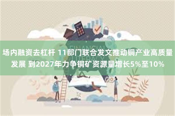 场内融资去杠杆 11部门联合发文推动铜产业高质量发展 到2027年力争铜矿资源量增长5%至10%