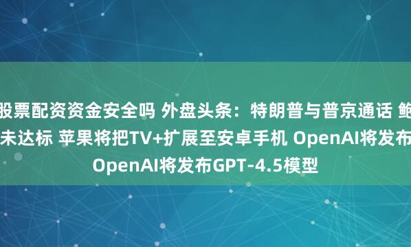 股票配资资金安全吗 外盘头条：特朗普与普京通话 鲍威尔称通胀尚未达标 苹果将把TV+扩展至安卓手机 OpenAI将发布GPT-4.5模型