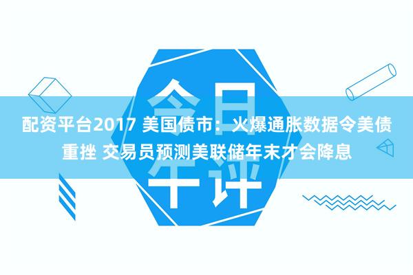 配资平台2017 美国债市：火爆通胀数据令美债重挫 交易员预测美联储年末才会降息