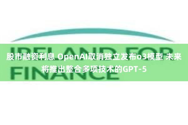 股市融资利息 OpenAI取消独立发布o3模型 未来将推出整合多项技术的GPT-5