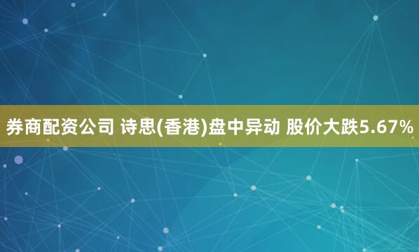 券商配资公司 诗思(香港)盘中异动 股价大跌5.67%