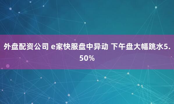 外盘配资公司 e家快服盘中异动 下午盘大幅跳水5.50%