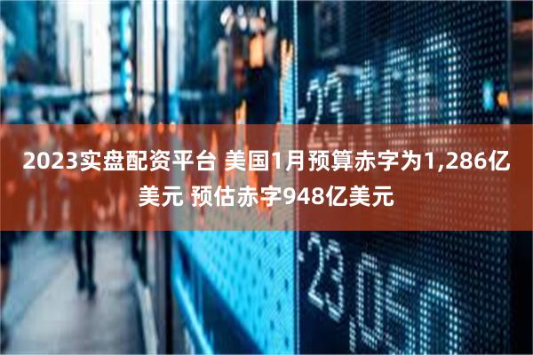 2023实盘配资平台 美国1月预算赤字为1,286亿美元 预估赤字948亿美元