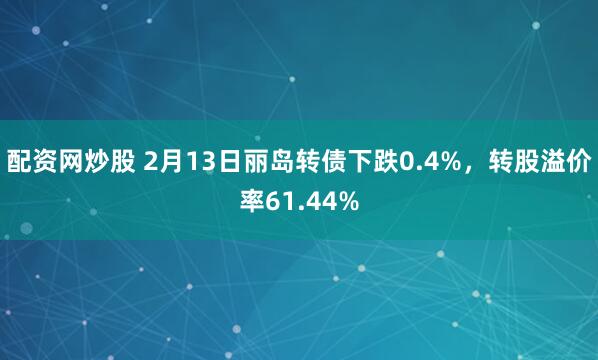 配资网炒股 2月13日丽岛转债下跌0.4%，转股溢价率61.44%