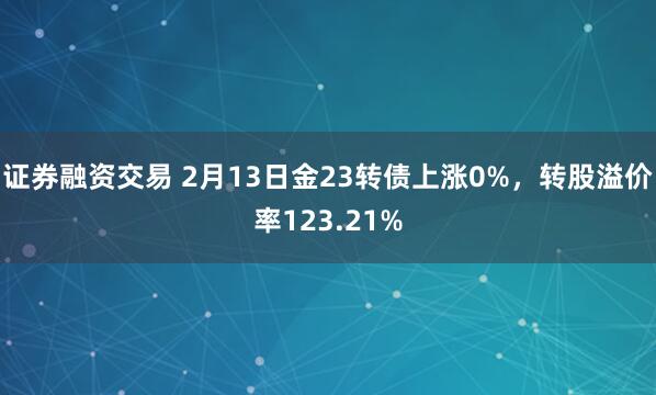 证券融资交易 2月13日金23转债上涨0%，转股溢价率123.21%