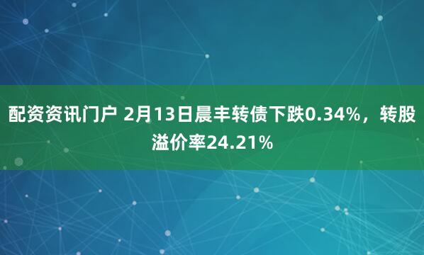 配资资讯门户 2月13日晨丰转债下跌0.34%，转股溢价率24.21%