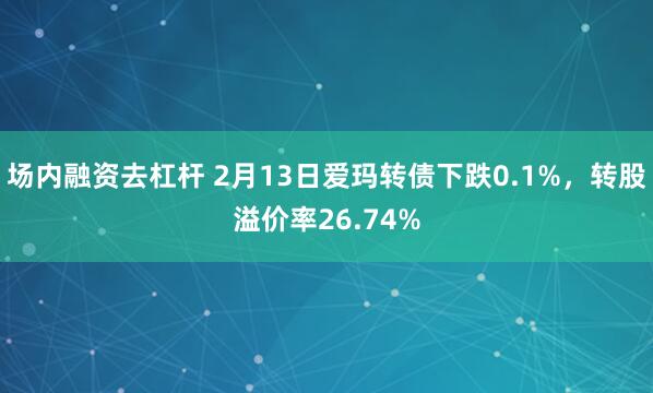 场内融资去杠杆 2月13日爱玛转债下跌0.1%，转股溢价率26.74%