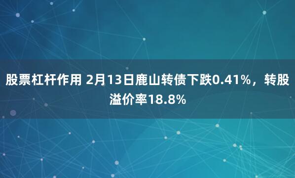 股票杠杆作用 2月13日鹿山转债下跌0.41%，转股溢价率18.8%