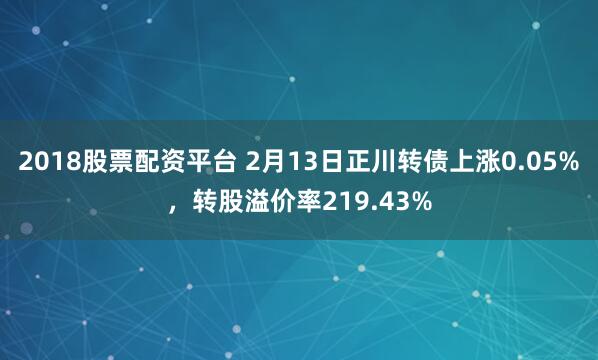 2018股票配资平台 2月13日正川转债上涨0.05%，转股溢价率219.43%