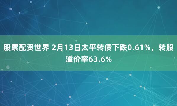 股票配资世界 2月13日太平转债下跌0.61%，转股溢价率63.6%