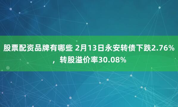 股票配资品牌有哪些 2月13日永安转债下跌2.76%，转股溢价率30.08%