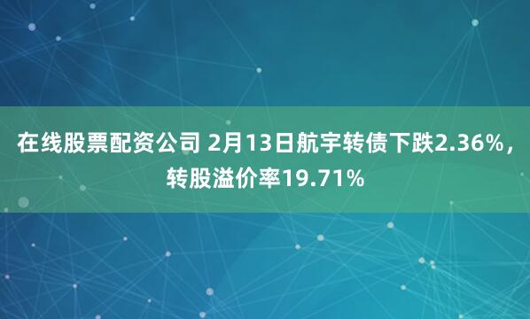 在线股票配资公司 2月13日航宇转债下跌2.36%，转股溢价率19.71%