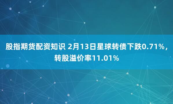 股指期货配资知识 2月13日星球转债下跌0.71%，转股溢价率11.01%