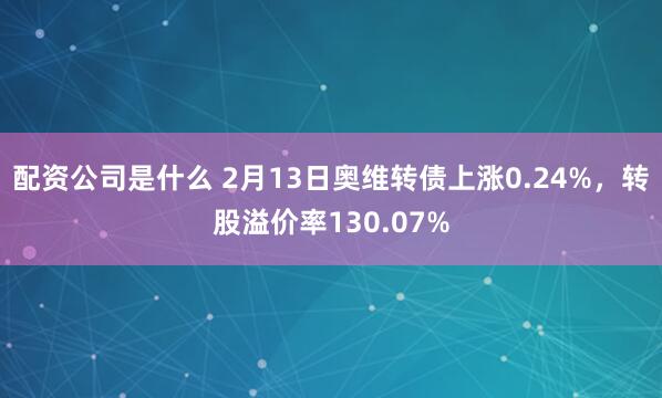 配资公司是什么 2月13日奥维转债上涨0.24%，转股溢价率130.07%