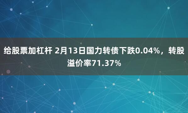 给股票加杠杆 2月13日国力转债下跌0.04%，转股溢价率71.37%