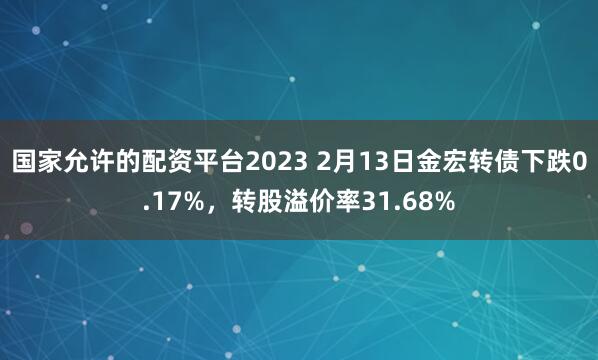 国家允许的配资平台2023 2月13日金宏转债下跌0.17%，转股溢价率31.68%