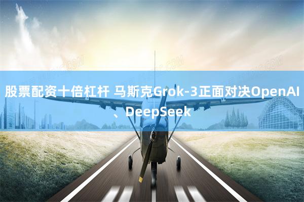 股票配资十倍杠杆 马斯克Grok-3正面对决OpenAI、DeepSeek