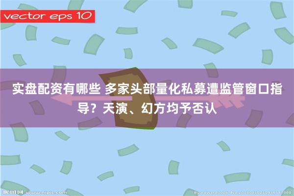 实盘配资有哪些 多家头部量化私募遭监管窗口指导？天演、幻方均予否认