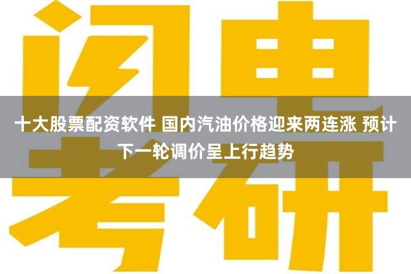 十大股票配资软件 国内汽油价格迎来两连涨 预计下一轮调价呈上行趋势