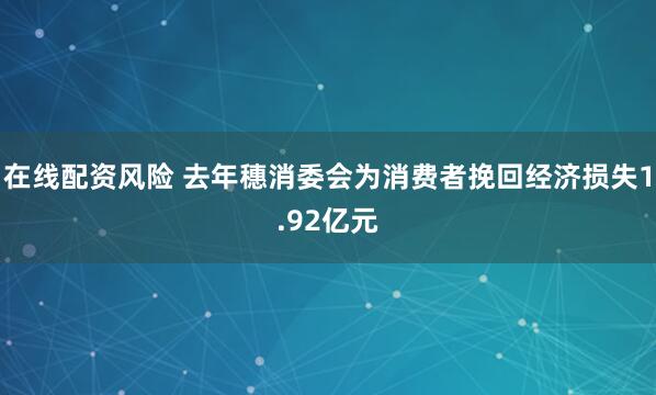 在线配资风险 去年穗消委会为消费者挽回经济损失1.92亿元