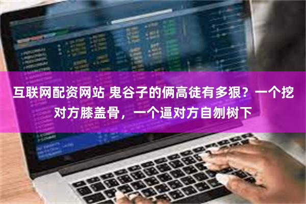 互联网配资网站 鬼谷子的俩高徒有多狠？一个挖对方膝盖骨，一个逼对方自刎树下