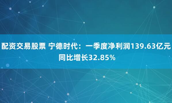 配资交易股票 宁德时代:一季度净利润139.63亿元 同比增长32.85%