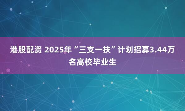 港股配资 2025年“三支一扶”计划招募3.44万名高校毕业生