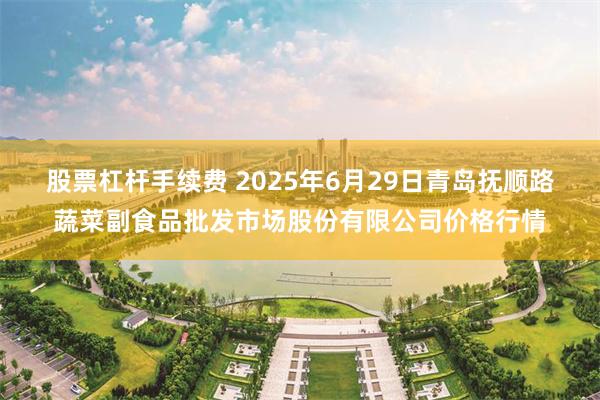 股票杠杆手续费 2025年6月29日青岛抚顺路蔬菜副食品批发市场股份有限公司价格行情