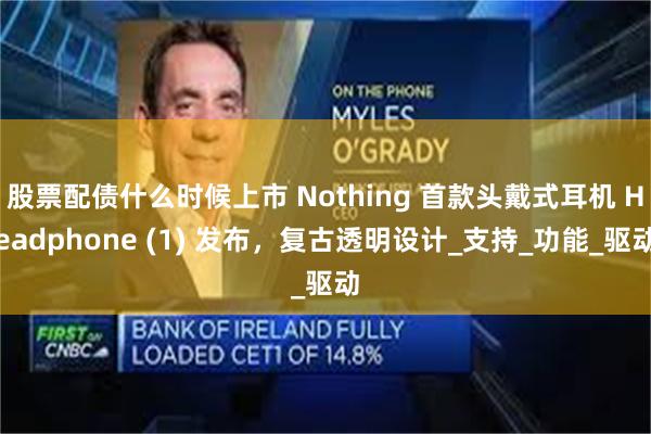 股票配债什么时候上市 Nothing 首款头戴式耳机 Headphone (1) 发布，复古透明设计_支持_功能_驱动