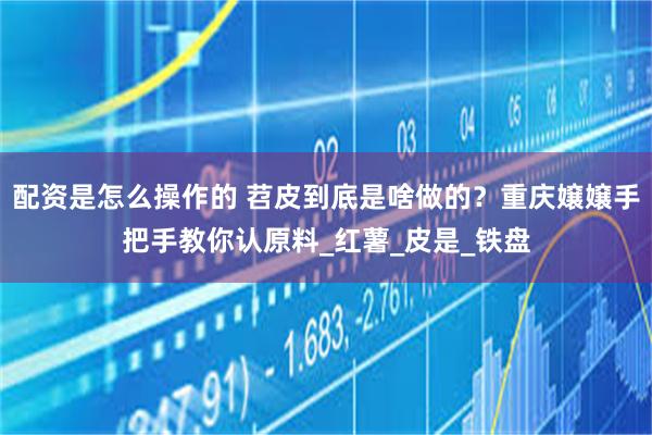 配资是怎么操作的 苕皮到底是啥做的？重庆嬢嬢手把手教你认原料_红薯_皮是_铁盘
