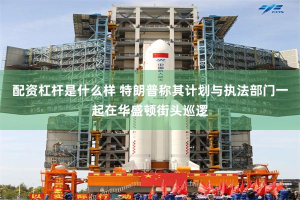 配资杠杆是什么样 特朗普称其计划与执法部门一起在华盛顿街头巡逻