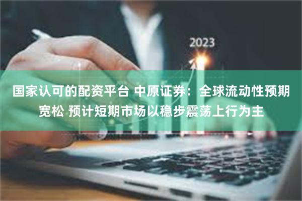 国家认可的配资平台 中原证券：全球流动性预期宽松 预计短期市场以稳步震荡上行为主