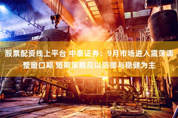 股票配资线上平台 中泰证券：9月市场进入震荡调整窗口期 短期策略应以防御与稳健为主