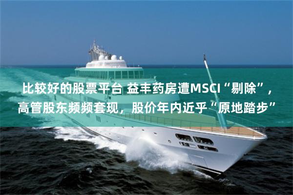 比较好的股票平台 益丰药房遭MSCI“剔除”，高管股东频频套现，股价年内近乎“原地踏步”