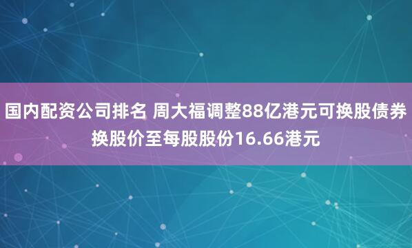 国内配资公司排名 周大福调整88亿港元可换股债券换股价至每股股份16.66港元