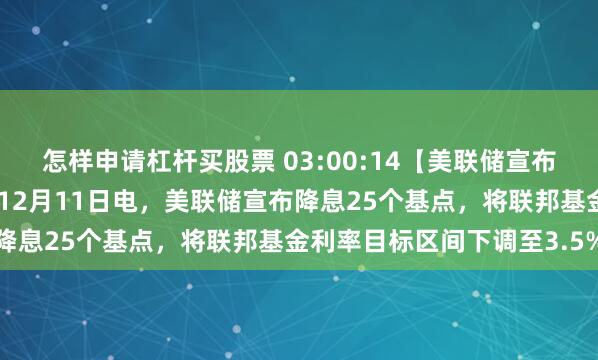 怎样申请杠杆买股票 03:00:14【美联储宣布降息25个基点】财联社12月11日电，美联储宣布降息25个基点，将联邦基金利率目标区间下调至3.5%